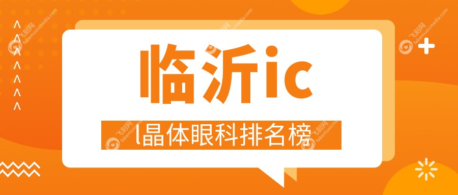 临沂ICL晶体植入医院排名揭晓：优选眼科项目，ICL晶体仅33000元起