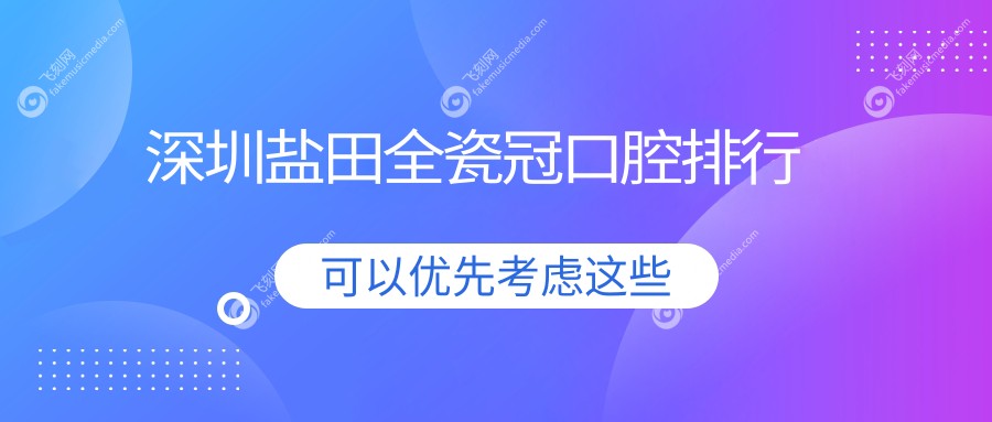 深圳盐田区全瓷冠热门牙科盘点：广东深圳海港等十家口腔诊所实力推荐