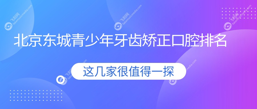 北京东城区青少年牙齿矫正优选哪里？紫荆口腔科、佳美大悦城店与瑞泰工体院对比