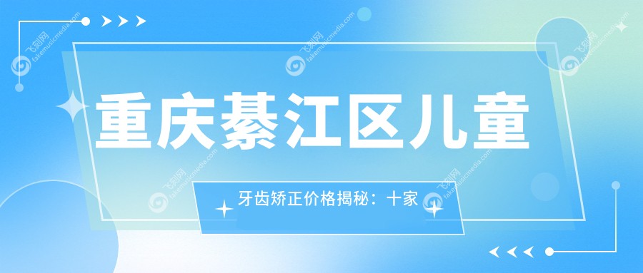 重庆綦江区儿童牙齿矫正价格揭秘：十家口腔诊所（程暄、张莉莉等）费用对比