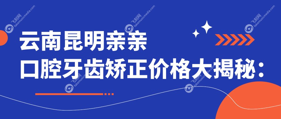 云南昆明亲亲口腔牙齿矫正价格大揭秘：详细费用清单助你精准预算