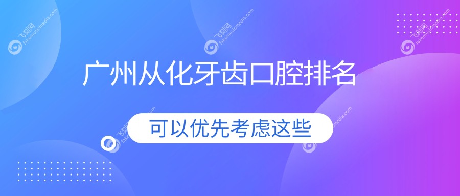 广州从化区牙齿矫正美白哪家强？推荐这10家口碑牙科，胜田、成佛新等上榜！