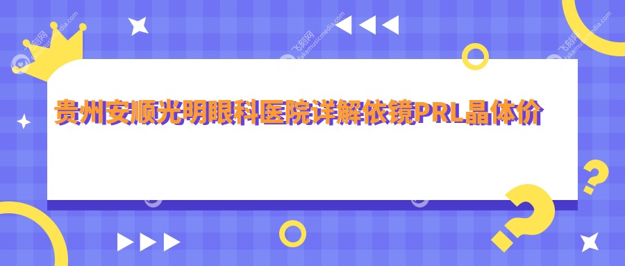 贵州安顺光明眼科医院详解依镜PRL晶体价格，费用透明让您无忧选择