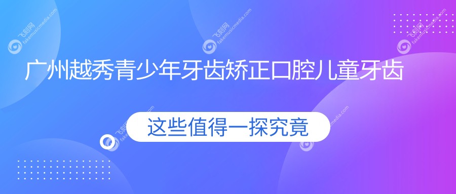 广州越秀青少年牙齿矫正口腔儿童牙齿矫正推荐