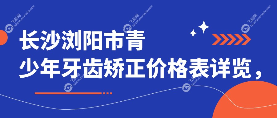 长沙浏阳市青少年牙齿矫正价格表详览，关注矫正费用及医院位置