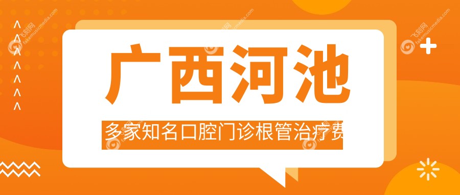 广西河池多家知名口腔门诊根管治疗费用详解，伊皓卓凡等9家机构报价对比