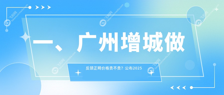 一、广州增城做反颌正畸价格贵不贵？公布2025广州增城反颌正畸价目单