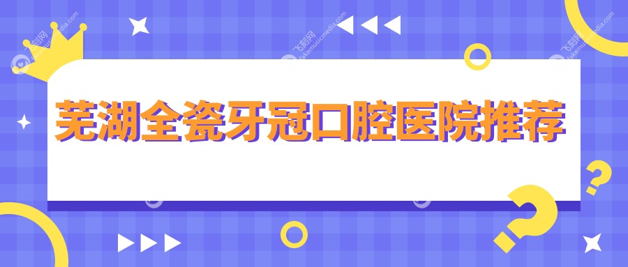安徽芜湖全瓷牙冠价格大揭秘：多家知名口腔门诊报价对比