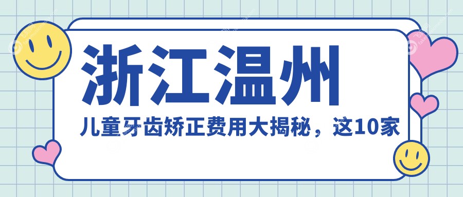 浙江温州儿童牙齿矫正费用大揭秘,这10家口腔门诊部收费标准全览:永嘉仁术、新美、龙港应仲伟等