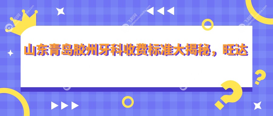 山东青岛胶州牙科收费标准大揭秘，旺达博士新尚怡和等八家口腔门诊部价格对比