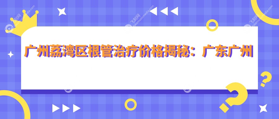 广州荔湾区根管治疗价格揭秘：广东广州东瑞口腔VS翰阳口腔哪家更实惠？