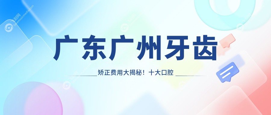 广东广州牙齿矫正费用大揭秘！十大口腔机构收费对比，中健、钟素华等热门推荐