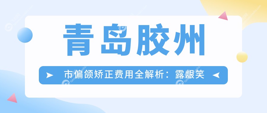 青岛胶州市偏颌矫正费用全解析：露龈笑矫正5500元起，陶瓷自锁与普通托槽8000元任选