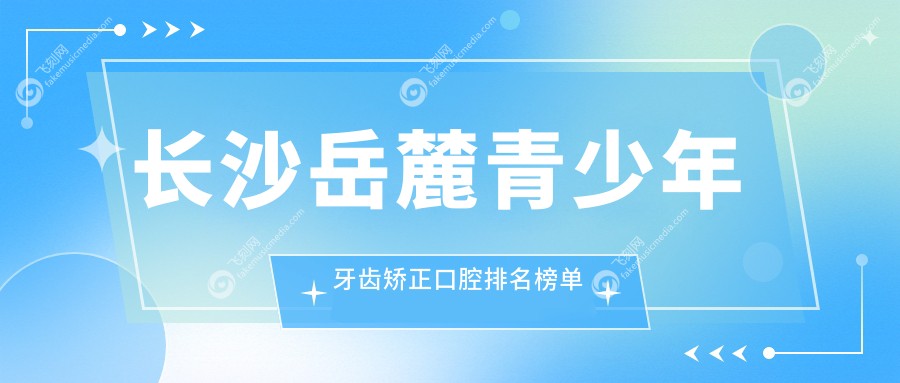 长沙岳麓青少年牙齿矫正口腔排名榜单