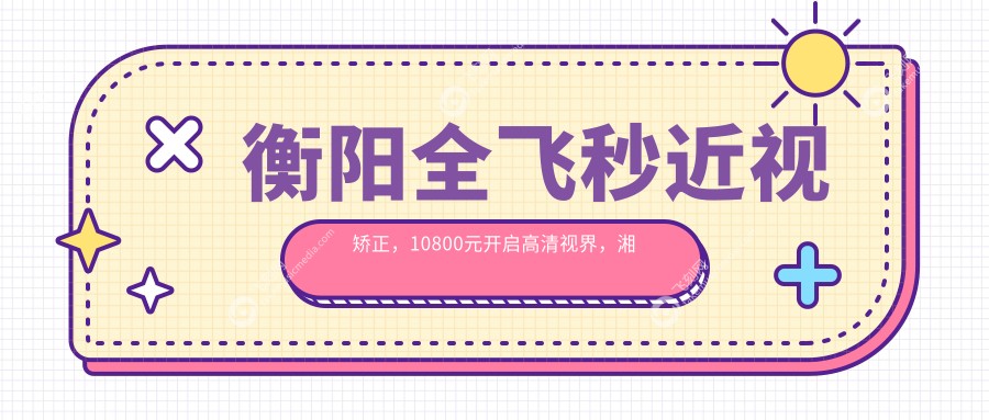衡阳全飞秒近视矫正，10800元开启高清视界，湘雅推荐技术权威保障